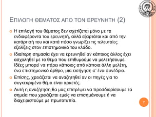 ΕΠΙΛΟΓΗ ΘΕΜΑΤΟΣ ΑΠΟ ΤΟΝ ΕΡΕΥΝΗΤΗ (2)
 Η επιλογή του θέματος δεν σχετίζεται μόνο με τα
ενδιαφέροντα του ερευνητή, αλλά εξαρτάται και από την
κατάρτισή του και κατά πόσο γνωρίζει τις τελευταίες
εξελίξεις στον επιστημονικό του κλάδο.
 Ιδιαίτερη σημασία έχει να ερευνηθεί αν κάποιος άλλος έχει
ασχοληθεί με το θέμα που επιθυμούμε να μελετήσουμε.
Ιδέες μπορεί να πάρει κάποιος από κάποια άλλη μελέτη,
ένα επιστημονικό άρθρο, μια εισήγηση σ’ ένα συνέδριο.
 Επίσης, χρειάζεται να αναζητηθεί αν οι πηγές για το
συγκεκριμένο θέμα είναι αρκετές.
 Αυτή η αναζήτηση θα μας επιτρέψει να προσδιορίσουμε τα
σημεία που χρειάζεται εμείς να επισημάνουμε ή να
διαχειριστούμε με πρωτοτυπία. 7
 