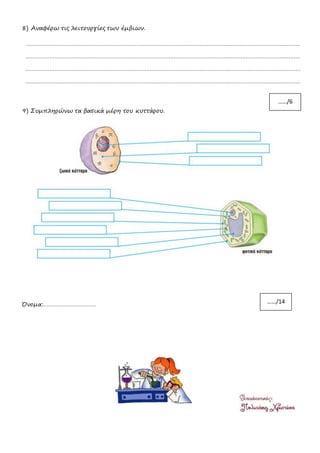 8) Αναφέρω τις λειτουργίες των έμβιων.
………………………………………………………………………………………………………………………………………………………
………………………………………………………………………………………………………………………………………………………
………………………………………………………………………………………………………………………………………………………
………………………………………………………………………………………………………………………………………………………
9) Συμπληρώνω τα βασικά μέρη του κυττάρου.
Όνομα:……………………………
……/6
……/14
 