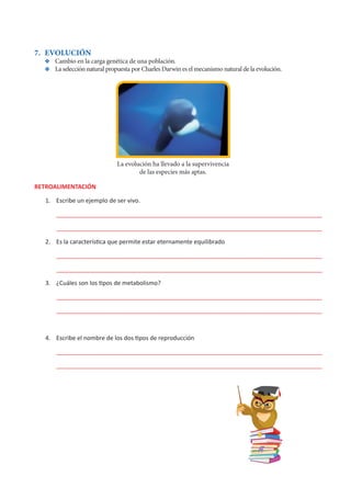 7. EVOLUCIÓN
Y
Y Cambio en la carga genética de una población.
Y
Y La selección natural propuesta por Charles Darwin es el mecanismo natural de la evolución.
RETROALIMENTACIÓN
1. Escribe un ejemplo de ser vivo.
________________________________________________________________________________
________________________________________________________________________________
2. Es la característica que permite estar eternamente equilibrado
________________________________________________________________________________
________________________________________________________________________________
3. ¿Cuáles son los tipos de metabolismo?
________________________________________________________________________________
________________________________________________________________________________
4. Escribe el nombre de los dos tipos de reproducción
________________________________________________________________________________
________________________________________________________________________________
La evolución ha llevado a la supervivencia
de las especies más aptas.
 