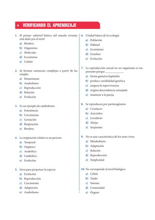 1. El primer subnivel biótico del mundo viviente
está dado por el nivel
a) Biósfera
b) Organismo
c) Moléculas
d) Ecosistema
e) Celular
2. Se forman sustancias complejas a partir de las
simples
a) Homeóstasis
b) Anabolismo
c) Reproducción
d) Relación
e) Evolución
3. Es un ejemplo de catabolismo
a) Fotosíntesis
b) Crecimiento
c) Gemación
d) Respiración
e) Biosfera
4. La respiración celular es un proceso
a) Temporal
b) Orgánico
c) Anabólico
d) Catabólico
e) Evolución
5. Sirve para perpetuar la especie
a) Evolución
b) Reproducción
c) Crecimiento
d) Adaptación
e) Anabolismo
VERIFICANDO EL APRENDIZAJE
6. Unidad básica de la ecología
a) Población
b) Habitad
c) Ecosistema
d) Eoósfera
e) Evolución
7. La reproducción sexual en un organismo es im-
portante porque ____________.
a) forma gametos haploides
b) produce variabilidad genética
c) asegura la supervivencia
d) origina descendencia semejante
e) mantiene a la pareja
8. Se reproducen por partenogénesis
a) Crustáceo
b) Arácnidos
c) Levaduras
d) Abejas
e) Serpientes
9. No es una característica de los seres vivos.
a) Metabolismo
b) Adaptación
c) Relación
d) Reproducción
e) Simplicidad
10. No corresponde al nivel biológico.
a) Célula
b) Tejido
c) Sistema
d) Comunidad
e) Órgano
 
