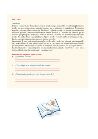 LECTURA:
			
CORALES
El único animal visible desde el espacio es el coral. Aunque antes se los consideraba plantas, los
corales son unos pequeñísimos animales marinos que se alimentan principalmente de plancton
y producen unos residuos calizos que dan lugar a curiosas formas. Las agrupaciones de corales
suelen ser grandes y forman arrecifes entre los que destacan la Gran Bretaña coralina, que se
extiende por gran parte de la costa oeste de Australia, así como las importantes formaciones
corales del caribe, Brasil y de la Polinesia algunos corales viven en simbiosis con algunas algas.
Existen también corales solitarios que no forman arrecifes.
La anemona de mar, pariente próximo de los corales, y los corales han habitado los mares desde
hace 8700 millones de años aprovechando una noche clara, una o dos veces al año, normalmente
poco después de la luna llena, los corales de un mismo arrecife expulsan sus larvas por la boca.
Finalmente, muchos corales requieren condiciones bastantes delicadas para vivir, podemos citar:
luminosidad, temperatura, salinidad y pureza del mar.
Responde las preguntas según el texto:
1. ¿Qué son los corales?
________________________________________________
________________________________________________
2. ¿Cuál es el pariente más próximo de los corales?
________________________________________________
________________________________________________
3. ¿Cuáles son las condiciones para vivir de los corales?
______________________________________________
______________________________________________
______________________________________________
 