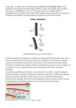 corpos: ∆L = Li α ∆t, onde α é denominada de coeficiente de dilatação linear, é uma
constante característica do material que constitui o corpo. Por exemplo, para o alumínio
temos que α = 0,000023 por °C (ou °C-1
), isso quer dizer que o alumínio dilata 23
milionésimos de seu comprimento a cada 1°C de variação na sua temperatura, ou seja, uma
dilatação muito pequena e que possivelmente só pode ser vista em microscópio.
Lâmina Bimetálica
Lâmina Bimetálica em um circuito elétrico
A lâmina bimetálica é um dispositivo utilizado em alguns aparelhos bem conhecidos, como o
pisca-pisca (encontrado em árvores de Natal, por exemplo) e o ferro elétrico de passar
roupas. Ela é formada por dois metais de diferentes coeficientes de dilatação, colados
fortemente. A lâmina só se mantém retilínea na temperatura em que foi feita a colagem. Se
a temperatura variar, a lâmina encurva, pois os dois metais vão sofrer diferentes
dilatações.
Ao juntarmos duas lâminas diferentes – por exemplo, ferro e latão – unidas firmemente,
teremos uma lâmina bimetálica. Quando em temperatura ambiente, as lâminas são planas e
possuem as mesmas dimensões. Ao ser aquecida, como os dois materiais possuem
coeficientes de dilatação diferentes, uma das lâminas se dilata mais que a outra. Para que
as duas lâminas se mantenham unidas, elas se curvam como na figura abaixo.
latão > invar
 
