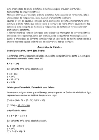 Esta propriedade da lâmina bimetálica é muito usada para provocar aberturas e
fechamentos de circuitos elétricos.
No ferro elétrico, por exemplo, a lâmina bimetálica funciona como um termostato, isto é,
um regulador de temperatura, que a mantém praticamente constante.
Quando o ferro se aquece, a lâmina se curva, desligando o circuito. A temperatura então
diminui e a lâmina retoma sua posição inicial e o circuito se fecha. O novo aquecimento faz
com que o ciclo se repita, de modo que a temperatura se mantém em torno de um valor
praticamente constante.
A lâmina bimetálica também é utilizada como dispositivo interruptor de corrente elétrica
em vários outros aparelhos, como, por exemplo, relês e disjuntores. Nessas aplicações,
quando a intensidade da corrente elétrica atinge um valor acima do máximo estabelecido, a
energia dissipada aquece a lâmina que, ao encurvar-se, desliga o circuito.
Conversão de Escalas
Celsius para Kelvin, Kelvin para Celsius
A diferença entre as escalas Celsius (C) e Kelvin (K) é simplesmente o ponto 0. Assim para
fazermos a conversão basta somar 273:
K = C + 273
Ex: Converta 37°C para a escala Kelvin.
K = C + 273
C = 37°C
K = 37 + 273
K = 310K
Celsius para Fahrenheit, Fahrenheit para Celsius
Observando a figura vemos que a diferença entre os pontos de fusão e de ebulição da água
representam a mesma variação de temperatura. Logo:
(C- 0) / (100 - 0) = (F - 32) / (212 - 32)
(C / 100) = (F - 32)/180
Simplificando, temos:
C / 5 = (F - 32) / 9
Ex: Converta 37°C para a escala Farenheit.
C/ 5 = (F - 32) / 9
C = 37°C
37 / 5= (F - 32) / 9
 