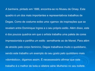 A banheira, pintado em 1886, encontra-se no Museu de Orsay. Este

quadro é um dos mais importantes e representativos trabalhos de

Degas. Como de costume exibe uma «gama» de inspirações que se

revelam entre Dominique Ingres e o seu próprio estilo. Além disso, este

é dos poucos quadros em que o artista trabalha uma paleta de cores

impressionista e partilha um estilo semelhante ao de Manet. Para além

de atraído pelo corpo feminino, Degas trabalhava muito o quotidiano,

sendo este trabalho um exemplo do seu gosto pelo quotidiano mais

«doméstico», digamos assim. É necessessário afirmar que este

trabalho é o melhor de toda a célebre série Mulheres no seu toillete.
 
