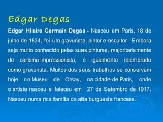Edgar Degas
Edgar Hilaire Germain Degas - Nasceu em Paris, 18 de
julho de 1834, foi um gravurista, pintor e escultor . Embora
seja muito conhecido pelas suas pinturas, majoritariamente
de     carisma impressionista,    é    igualmente    relembrado
como gravurista. Muitos dos seus trabalhos se conservam
hoje    no Museu    de   Orsay,       na cidade de Paris,   onde
o artista nasceu e faleceu em 27 de Setembro de 1917.
Nasceu numa rica família da alta burguesia francesa.
 