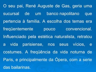 O seu pai, René Auguste de Gas, geria uma
sucursal    de    um      banco napolitano    que
pertencia à família. A escolha dos temas era
freqüentemente           pouco     convencional.
Influenciado pela estética naturalista, retratou
a   vida   parisiense,    nos    seus   vícios,   e
costumes. A freqüência da vida noturna de
Paris, e principalmente da Ópera, com a serie
das bailarinas.
 