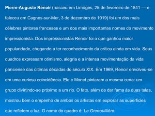 Pierre-Auguste Renoir (nasceu em Limoges, 25 de fevereiro de 1841 — e

faleceu em Cagnes-sur-Mer, 3 de dezembro de 1919) foi um dos mais

célebres pintores franceses e um dos mais importantes nomes do movimento

impressionista. Dos impressionistas Renoir foi o que ganhou maior

popularidade, chegando a ter reconhecimento da crítica ainda em vida. Seus

quadros expressam otimismo, alegria e a intensa movimentação da vida

parisiense das últimas décadas do século XIX. Em 1969, Renoir envolveu-se

em uma curiosa coincidência. Ele e Monet pintaram a mesma cena: um

grupo divirtindo-se próximo a um rio. O fato, além de dar fama às duas telas,

mostrou bem o empenho de ambos os artistas em explorar as superficies

que refletem a luz. O nome do quadro é: La Grenouillière.
 