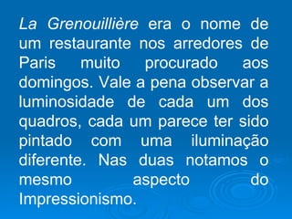 La Grenouillière era o nome de
um restaurante nos arredores de
Paris    muito   procurado  aos
domingos. Vale a pena observar a
luminosidade de cada um dos
quadros, cada um parece ter sido
pintado com uma iluminação
diferente. Nas duas notamos o
mesmo          aspecto        do
Impressionismo.
 