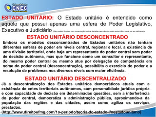 ESTADO UNITÁRIO: O Estado unitário é entendido como
aquele que possui apenas uma esfera de Poder Legislativo,
Executivo e Judiciário                               .
                           (Seu modelo Simples, com concentração total de decisões nas mãos do poder central não é usual por ser ineficiente)



          ESTADO UNITÁRIO DESCONCENTRADO
Embora os modelos desconcentrados de Estados unitários não tenham
diferentes esferas de poder em níveis central, regional e local, a existência de
uma divisão territorial, onde haja um representante do poder central sem poder
de decisão autônoma, mas que funcione como um consultor e representante,
do mesmo poder central ou mesmo atue por delegação de competência em
nome do poder central (desconcentração), possibilita o exercício do poder e a
resolução de problemas nos diversos níveis com maior eficiência.

            ESTADO UNITÁRIO DESCENTRALIZADO
Já a descentralização dos Estados unitários democráticos atuais com a
existência de entes territoriais autônomos, com personalidade jurídica própria
e com capacidade de decisão em determinadas questões, sem a interferência
do poder central, democratiza a administração pública, aproximando-a da
população das regiões e das cidades, assim como agiliza os serviços
prestados.
(http://www.direitoufmg.com/1o-periodo/teoria-do-estado-i/oestadounitario)
 