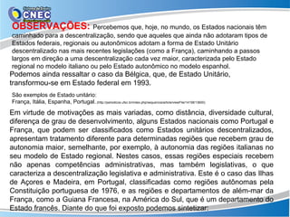 OBSERVAÇÕES: Percebemos que, hoje, no mundo, os Estados nacionais têm
caminhado para a descentralização, sendo que aqueles que ainda não adotaram tipos de
Estados federais, regionais ou autonômicos adotam a forma de Estado Unitário
descentralizado nas mais recentes legislações (como a França), caminhando a passos
largos em direção a uma descentralização cada vez maior, caracterizada pelo Estado
regional no modelo italiano ou pelo Estado autonômico no modelo espanhol.
Podemos ainda ressaltar o caso da Bélgica, que, de Estado Unitário,
transformou-se em Estado federal em 1993.
São exemplos de Estado unitário:
França, Itália, Espanha, Portugal..(http://periodicos.ufsc.br/index.php/sequencia/article/viewFile/14158/13600)

Em virtude de motivações as mais variadas, como distância, diversidade cultural,
diferença de grau de desenvolvimento, alguns Estados nacionais como Portugal e
França, que podem ser classificados como Estados unitários descentralizados,
apresentam tratamento diferente para determinadas regiões que recebem grau de
autonomia maior, semelhante, por exemplo, à autonomia das regiões italianas no
seu modelo de Estado regional. Nestes casos, essas regiões especiais recebem
não apenas competências administrativas, mas também legislativas, o que
caracteriza a descentralização legislativa e administrativa. Este é o caso das Ilhas
de Açores e Madeira, em Portugal, classificadas como regiões autônomas pela
Constituição portuguesa de 1976, e as regiões e departamentos de além-mar da
França, como a Guiana Francesa, na América do Sul, que é um departamento do
Estado francês. Diante do que foi exposto podemos sintetizar:
 