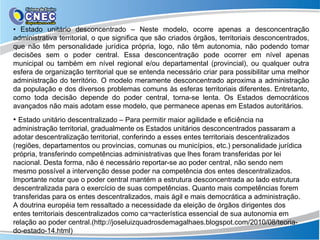 • Estado unitário desconcentrado – Neste modelo, ocorre apenas a desconcentração
administrativa territorial, o que significa que são criados órgãos, territoriais desconcentrados,
que não têm personalidade jurídica própria, logo, não têm autonomia, não podendo tomar
decisões sem o poder central. Essa desconcentração pode ocorrer em nível apenas
municipal ou também em nível regional e/ou departamental (provincial), ou qualquer outra
esfera de organização territorial que se entenda necessário criar para possibilitar uma melhor
administração do território. O modelo meramente desconcentrado aproxima a administração
da população e dos diversos problemas comuns às esferas territoriais diferentes. Entretanto,
como toda decisão depende do poder central, torna-se lenta. Os Estados democráticos
avançados não mais adotam esse modelo, que permanece apenas em Estados autoritários.
• Estado unitário descentralizado – Para permitir maior agilidade e eficiência na
administração territorial, gradualmente os Estados unitários desconcentrados passaram a
adotar descentralização territorial, conferindo a esses entes territoriais descentralizados
(regiões, departamentos ou provincias, comunas ou municípios, etc.) personalidade jurídica
própria, transferindo competências administrativas que lhes foram transferidas por lei
nacional. Desta forma, não é necessário reportar-se ao poder central, não sendo nem
mesmo possível a intervenção desse poder na competência dos entes descentralizados.
Importante notar que o poder central mantém a estrutura desconcentrada ao lado estrutura
descentralizada para o exercício de suas competências. Quanto mais competências forem
transferidas para os entes descentralizados, mais ágil e mais democrática a administração.
A doutrina européia tem ressaltado a necessidade da eleição de órgãos dirigentes dos
entes territoriais descentralizados como ca¬racterística essencial de sua autonomia em
relação ao poder central.(http://joseluizquadrosdemagalhaes.blogspot.com/2010/08/teoria-
do-estado-14.html)
 