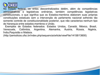 No Estado federal, os entes descentralizados detêm, além de competências
administrativas e legislativas ordinárias, também competências legislativas
constitucionais, o que significa que os Estados-membros elaboram suas próprias
constituições estaduais sem a intervenção do parlamento nacional sofrendo tão
somente controle de constitucionalidade posterior, que não caracteriza nenhum tipo
de hierarquia entre estados-membros e União.
  Exemplos de Estados federados: Estados Unidos, Canadá, México, Brasil,
Venezuela, Colômbia, Argentina, Alemanha, Áustria, Rússia, Nigéria,
Índia,Paquistão e Malásia.
(http://periodicos.ufsc.br/index.php/sequencia/article/viewFile/14158/13600)
 