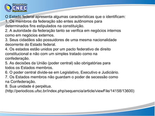 O Estado federal apresenta algumas características que o identificam:
1. Os membros da federação são entes autônomos para
determinados fins estipulados na constituição.
2. A autoridade da federação tanto se verifica em negócios internos
como em negócios externos.
3. Seus cidadãos são possuidores de uma mesma nacionalidade
decorrente do Estado federal.
4. Os estados estão unidos por um pacto federativo de direito
constitucional e não com um simples tratado como na
confederação.
5. As decisões da União (poder central) são obrigatórias para
todos os Estados membros.
6. O poder central divide-se em Legislativo, Executivo e Judiciário.
7. Os Estados membros não guardam o poder de secessão como
na Confederação.
8. Sua unidade é perpétua.
(http://periodicos.ufsc.br/index.php/sequencia/article/viewFile/14158/13600)
 