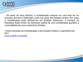 - Do ponto de vista histórico, a confederação costuma ser uma fase de um
processo que leva à federação, como nos casos dos Estados Unidos. Por vezes
a confederação pode desfazer-se em Estados soberanos, a exemplo da
República Árabe Unida. Os indivíduos súditos de uma confederação guardam a
nacionalidade dos seus respectivos Estados.

- Foram exemplos de Confederação a dos Estados Unidos e a germânica de
1817.
-www.profpito.com/ead9) .
 