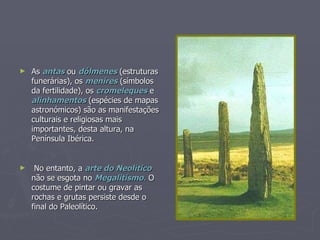 As  antas  ou  dólmenes  (estruturas funerárias), os  menires  (símbolos da fertilidade), os  cromeleques  e  alinhamentos  (espécies de mapas astronómicos) são as manifestações culturais e religiosas mais importantes, desta altura, na Península Ibérica. No entanto, a  arte do Neolítico  não se esgota no  Megalitismo.  O costume de pintar ou gravar as rochas e grutas persiste desde o final do Paleolítico. 