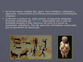 As formas menos realistas são, agora, mais simbólicas, estilizadas e abstractas,  prenunciando as primeiras preocupações e manifestações religiosas. Continuam a produzir-se, neste período, as pequenas estatuetas femininas conhecidas por “ Vénus ”, relacionadas com o culto da fertilidade prestado à Mãe–Natureza, tal como já o faziam as populações  paleolíticas. Mas são agora tão minimalistas e depuradas que se aproximam da abstracção. 