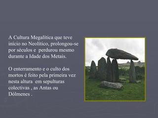 A Cultura Megalítica que teve início no Neolítico, prolongou-se por séculos e  perdurou mesmo durante a Idade dos Metais. O enterramento e o culto dos mortos é feito pela primeira vez nesta altura  em sepulturas colectivas , as Antas ou Dólmenes . 