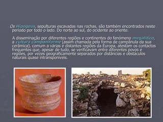 Os  Hipogeus , sepulturas escavadas nas rochas, são também encontrados neste período por todo o lado. Do norte ao sul, do ocidente ao oriente. A disseminação por diferentes regiões e continentes do fenómeno  megalitico ,  a  cultura   campaniforme   (assim chamada pela forma de campânula da sua cerâmica), comum a várias e distantes regiões da Europa, atestam os contactos frequentes que, apesar de tudo, se verificavam entre diferentes povos e regiões, por vezes geograficamente separados por distâncias e obstáculos naturais quase intransponíveis. 