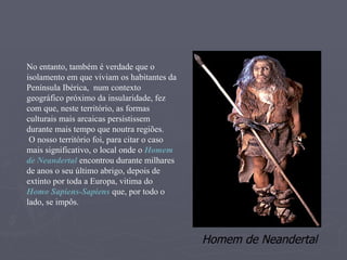 No entanto, também é verdade que o isolamento em que viviam os habitantes da Península Ibérica,  num contexto geográfico próximo da insularidade, fez com que, neste território, as formas culturais mais arcaicas persistissem durante mais tempo que noutra regiões. O nosso território foi, para citar o caso mais significativo, o local onde o  Homem de Neandertal  encontrou durante milhares de anos o seu último abrigo, depois de extinto por toda a Europa, vitima do  Homo Sapiens-Sapiens  que, por todo o lado, se impôs. Homem de Neandertal 
