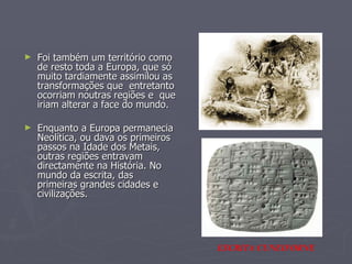 Foi também um território como de resto toda a Europa, que só muito tardiamente assimilou as transformações que  entretanto ocorriam noutras regiões e  que iriam alterar a face do mundo. Enquanto a Europa permanecia Neolítica, ou dava os primeiros passos na Idade dos Metais, outras regiões entravam directamente na História. No mundo da escrita, das primeiras grandes cidades e civilizações.  ESCRITA CUNEIFORNE 