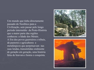 Um mundo que tinha directamente passado do Neolítico para a Civilização, sem passar pelo longo período intermédio  da Proto-História que a maior parte das regiões conheceu: a Idade dos Metais. A Era dos povos guerreiros e tribais, de pastores e agricultores  e metalúrgicos que perpetuavam  nas suas lendas, transmitidas oralmente de geração em geração, uma história feita de bravura e honra e conquista. 