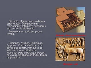 De facto, alguns povos   saltaram estas etapas, atingindo mais rapidamente patamares superiores em termos de civilização. Empacotaram tudo em pouco tempo.  Sumérios, Assírios, Babilónios, Egípcios,  Creto - Minóicos  e os povos que construíram junto ao vele do Indo as cidades de Mohenjo- Daro e Harappa, berços da civilização Hindu na India, foram os pioneiros.   Harappa- selo Mohenjo -Daro( reconstituição ) 