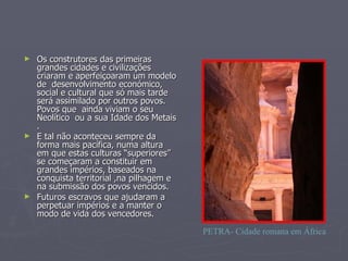 Os construtores das primeiras grandes cidades e civilizações criaram e aperfeiçoaram um modelo de  desenvolvimento económico, social e cultural que só mais tarde será assimilado por outros povos. Povos que  ainda viviam o seu Neolítico  ou a sua Idade dos Metais . E tal não aconteceu sempre da forma mais pacífica, numa altura em que estas culturas “superiores” se começaram a constituir em grandes impérios, baseados na conquista territorial ,na pilhagem e na submissão dos povos vencidos.  Futuros escravos que ajudaram a perpetuar impérios e a manter o modo de vida dos vencedores. PETRA- Cidade romana em África 