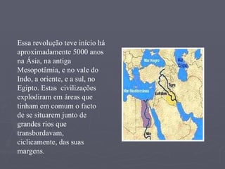 Essa revolução teve início há aproximadamente 5000 anos na Ásia, na antiga Mesopotâmia, e no vale do Indo, a oriente, e a sul, no Egipto. Estas  civilizações  explodiram em áreas que tinham em comum o facto de se situarem junto de grandes rios que transbordavam, ciclicamente, das suas margens.   