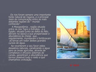 Os rios foram sempre uma importante fonte natural de riqueza, e o principal meio de comunicação entre as mais distantes regiões do “ mundo conhecido”. A Mesopotâmia , região situada entre os rios Tigre e Eufrates,  e o Egipto, situado junto ao delta do Nilo, deviam na época a sua prosperidade e abundância às cheias  que, regularmente, inundavam e fertilizavam  as terras em redor destes grandes cursos de água.  Ao reverterem a seu favor estes desastres naturais, canalizando a água para as áreas agrícolas, através de complexos e eficazes sistemas de canais, garantiram a abundância que tornou possível tudo o resto a que chamamos civilização. O  NILO 