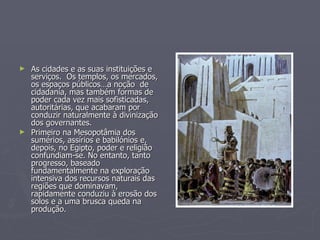 As cidades e as suas instituições e serviços.  Os templos, os mercados, os espaços públicos…a noção  de cidadania, mas também formas de poder cada vez mais sofisticadas, autoritárias, que acabaram por conduzir naturalmente à divinização dos governantes.  Primeiro na Mesopotâmia dos sumérios, assírios e babilónios e, depois, no Egipto, poder e religião confundiam-se. No entanto, tanto progresso, baseado fundamentalmente na exploração intensiva dos recursos naturais das regiões que dominavam, rapidamente conduziu à erosão dos solos e a uma brusca queda na produção.  