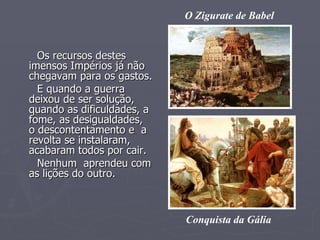 Os recursos destes imensos Impérios já não chegavam para os gastos. E quando a guerra deixou de ser solução, quando as dificuldades, a fome, as desigualdades,  o descontentamento e  a revolta se instalaram,  acabaram todos por cair. Nenhum  aprendeu com as lições do outro. O Zigurate de Babel Conquista da Gália 