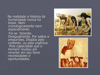 Na realidade a historia da humanidade nunca foi linear. Nem cronologicamente nem espacialmente.  Foi-se  fazendo. Desigualmente. Por saltos e empurrões. Ditados pelo  contexto, ou pela urgência.  Pela capacidade que o Homem revelou em reverter em seu favor  necessidades e oportunidades.  