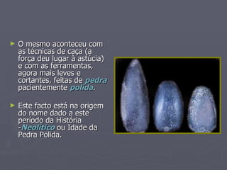 O mesmo aconteceu com as técnicas de caça (a força deu lugar à astúcia) e com as ferramentas, agora mais leves e cortantes, feitas de  pedra  pacientemente  polida . Este facto está na origem do nome dado a este período da História - Neolítico  ou Idade da Pedra Polida.  