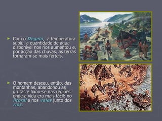 Com o  Degelo ,  a temperatura subiu, a quantidade de água disponível nos rios aumentou e, por acção das chuvas, as terras tornaram-se mais férteis. O homem desceu, então, das montanhas, abandonou as grutas e fixou-se nas regiões onde a vida era mais fácil: no  litoral  e nos  vales  junto dos  rios . 