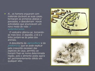 Aí , os homens ergueram com materiais duráveis as suas casas, formaram as primeiras aldeias e  povoados, e descobriram  novas actividades que anunciavam um novo modo de vida:  o sedentarismo . O vestuário alterou-se, tornando-se mais leve. O algodão, a lã e o linho juntam-se às peles dos animais. A descoberta da  agricultura  e da  pastorícia , que se pode explicar pela crescente escassez das espécies de caça, permitiu ao homem fixar-se numa determinada região, pois o alimento podia agora ser permanentemente obtido em qualquer sítio. 