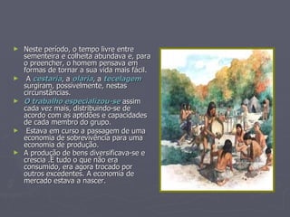 Neste período, o tempo livre entre sementeira e colheita abundava e, para o preencher, o homem pensava em formas de tornar a sua vida mais fácil. A  cestaria , a  olaria , a  tecelagem  surgiram, possivelmente, nestas circunstâncias. O trabalho especializou-se  assim cada vez mais, distribuindo-se de acordo com as aptidões e capacidades de cada membro do grupo. Estava em curso a passagem de uma economia de sobrevivência para uma economia de produção. A produção de bens diversificava-se e crescia .E tudo o que não era consumido, era agora trocado por outros excedentes. A economia de mercado estava a nascer.   
