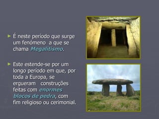 É neste período que surge um fenómeno  a que se chama  Megalitismo . Este estende-se por um longo período em que, por toda a Europa, se ergueram  construções feitas com  enormes blocos de pedra , com fim religioso ou cerimonial. 