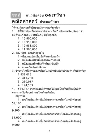 ชุดที่ 1 แนวข้อสอบ O-NET วิชา
คณิตศาสตร์ ประถมศึกษา
ให้วงล้อมรอบตัวอักษรหน้าคำาตอบที่ถูกต้อง
1. ปีนี้มีนักท่องเที่ยวต่างชาติเข้ามาเที่ยวในประเทศไทยน้อยกว่า
สิบล้านเก้าแสนห้าหมื่นคนข้อใดถูกต้อง
1. 10,900,000
2. 10,950,000
3. 10,958,800
4. 11,900,000
2. 187,601 อ่านว่าอย่างไร
1.หนึ่งแสนแปดหมื่นเจ็ดพันหกร้อยหนึ่ง
2. หนึ่งแสนแปดหมื่นเจ็ดพันหกร้อยเอ็ด
3. หนึ่งแสนแปดหมื่นเจ็ดพันหกสิบเอ็ด
4. แปดหมื่นเจ็ดพันสิบหก
3. จำานวนใดที่มีค่าของเลขโดดในหลักหมื่นกับหลักสิบต่างกันมากที่สุด
1.932,016
2. 413,280
3. 260,917
4. 194,509
4. 564,987 จากจำานวนที่กำาหนดให้ เลขโดดในหลักหมื่นมีค่า
มากกว่าหรือน้อยกว่าเลขโดดในหลักร้อย
อยู่เท่าใด
1. เลขโดดในหลักหมื่นมีค่ามากกว่าเลขโดดในหลักร้อยอยู่
59,100
2. เลขโดดในหลักหมื่นมีค่ามากกว่าเลขโดดในหลักร้อยอยู่
9,900
3. เลขโดดในหลักหมื่นมีค่าน้อยกว่าเลขโดดในหลักร้อยอยู่
51,000
4. เลขโดดในหลักหมื่นมีค่าน้อยกว่าเลขโดดในหลักร้อยอยู่
9,900
1
 