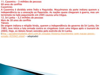 11. Caxemira - 3 milhões de pessoas
60 anos de conflito
Caxemires
A Caxemira é dividida entre Índia e Paquistão. Muçulmanos da parte indiana querem a
independência ou a anexação ao Paquistão. As nações quase chegaram à guerra, mas um
terremoto no lado paquistanês em 2005 causou uma trégua.
12. Sri Lanka - 3,3 milhões de pessoas
Mais de 30 anos de conflito
Tâmeis
De origem indiana e religião hindu, querem a independência do governo do Sri Lanka. Em
1983, teve início a luta armada contra os cingaleses (com uma trégua após o tsunami de
2004). Hoje, os tâmeis foram vencidos pelo exército do Sri Lanka.
(http://guiadoestudante.abril.com.br/estudar/historia/movimento-sem-nacao-povos-
estado-435042.shtml - adaptado)
 