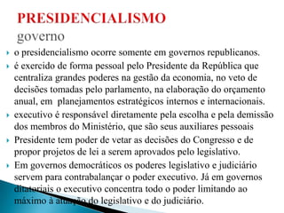  o presidencialismo ocorre somente em governos republicanos.
 é exercido de forma pessoal pelo Presidente da República que
centraliza grandes poderes na gestão da economia, no veto de
decisões tomadas pelo parlamento, na elaboração do orçamento
anual, em planejamentos estratégicos internos e internacionais.
 executivo é responsável diretamente pela escolha e pela demissão
dos membros do Ministério, que são seus auxiliares pessoais
 Presidente tem poder de vetar as decisões do Congresso e de
propor projetos de lei a serem aprovados pelo legislativo.
 Em governos democráticos os poderes legislativo e judiciário
servem para contrabalançar o poder executivo. Já em governos
ditatoriais o executivo concentra todo o poder limitando ao
máximo à atuação do legislativo e do judiciário.
 