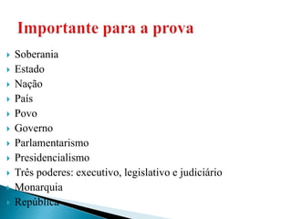  Soberania
 Estado
 Nação
 País
 Povo
 Governo
 Parlamentarismo
 Presidencialismo
 Três poderes: executivo, legislativo e judiciário
 Monarquia
 República
 