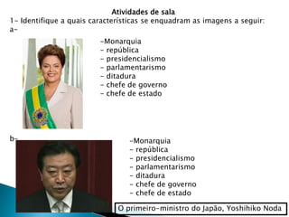 Atividades de sala
1- Identifique a quais características se enquadram as imagens a seguir:
a-
-Monarquia
- república
- presidencialismo
- parlamentarismo
- ditadura
- chefe de governo
- chefe de estado
b-
O primeiro-ministro do Japão, Yoshihiko Noda
-Monarquia
- república
- presidencialismo
- parlamentarismo
- ditadura
- chefe de governo
- chefe de estado
 