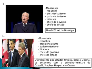 e
Harald V, rei da Noruega
-Monarquia
- república
- presidencialismo
- parlamentarismo
- ditadura
- chefe de governo
- chefe de estado
f-
O presidente dos Estados Unidos, Barack Obama,
se encontrou com o primeiro-ministro do
Canadá, Stephen Harper, em Ottawa
-Monarquia
- república
- presidencialismo
- parlamentarismo
- ditadura
- chefe de governo
- chefe de estado
 