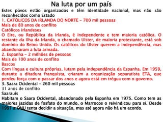 Na luta por um país
Estes povos estão organizados e têm identidade nacional, mas não são
reconhecidos como Estado
1. CATÓLICOS DA IRLANDA DO NORTE - 700 mil pessoas
Mais de 80 anos de conflito
Católicos irlandeses
O Eire, ou República da Irlanda, é independente e tem maioria católica. O
restante da Ilha da Irlanda, o chamado Ulster, de maioria protestante, está sob
domínio do Reino Unido. Os católicos do Ulster querem a independência, mas
abandonaram a luta armada.
2. Espanha - 2 milhões de pessoas
Mais de 100 anos de conflito
Bascos
Com língua e cultura próprias, lutam pela independência da Espanha. Em 1959,
durante a ditadura franquista, criaram a organização separatista ETA, que
perdeu força com o passar dos anos e agora está em trégua com o governo.
3. Saara Ocidental - 260 mil pessoas
31 anos de conflito
Saarauís
 