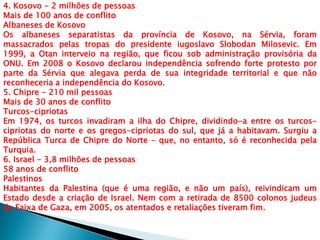 4. Kosovo - 2 milhões de pessoas
Mais de 100 anos de conflito
Albaneses de Kosovo
Os albaneses separatistas da província de Kosovo, na Sérvia, foram
massacrados pelas tropas do presidente iugoslavo Slobodan Milosevic. Em
1999, a Otan interveio na região, que ficou sob administração provisória da
ONU. Em 2008 o Kosovo declarou independência sofrendo forte protesto por
parte da Sérvia que alegava perda de sua integridade territorial e que não
reconheceria a independência do Kosovo.
5. Chipre - 210 mil pessoas
Mais de 30 anos de conflito
Turcos-cipriotas
Em 1974, os turcos invadiram a ilha do Chipre, dividindo-a entre os turcos-
cipriotas do norte e os gregos-cipriotas do sul, que já a habitavam. Surgiu a
República Turca de Chipre do Norte – que, no entanto, só é reconhecida pela
Turquia.
6. Israel - 3,8 milhões de pessoas
58 anos de conflito
Palestinos
Habitantes da Palestina (que é uma região, e não um país), reivindicam um
Estado desde a criação de Israel. Nem com a retirada de 8500 colonos judeus
da Faixa de Gaza, em 2005, os atentados e retaliações tiveram fim.
 