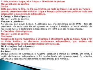 7. Síria, Armênia, Iraque, Irã e Turquia - 26 milhões de pessoas
Mais de 80 anos de conflito
Curdos
Estão presentes na Síria, no Irã, na Armênia, no norte do Iraque e no oeste da Turquia –
que não pretendem ceder território. Iraque e Turquia apóiam partidos políticos rivais para
enfraquecer o movimento de independência.
8. Georgia - 200 mil pessoas
Mais de 15 anos de conflito
Abecazes e ossetianos
Na Georgia, dois povos brigam. A Abkházia quer independência desde 1992 – tem até
presidente. Os ossetianos do sul querem se integrar à Ossétia do Norte (divisão da
Federação Russa) e declararam independência em 1990, que não foi reconhecida.
9. Chechênia -900 mil pessoas
Mais de 15 anos de conflito
Chechenos
República de maioria muçulmana, a Chechênia é oficialmente parte da Rússia. Após o fim
da União Soviética, os chechenos proclamaram independência, que, embora não
reconhecida, gerou (e gera ainda) embates com os russos.
10. Azerbaijão - 145 mil pessoas
Mais de 15 anos de conflito
Armênios
Enclave armênio no Azerbaijão, o Nagorno-Karabakh é motivo de conflito. Em 1991, a
região declarou-se independente e foi bombardeada pelo governo azeri. Os rebeldes
continuam a luta pela independência, só reconhecida pela Armênia.
 