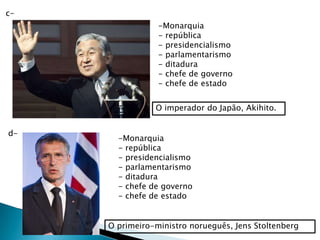c-
                 -Monarquia
                 - república
                 - presidencialismo
                 - parlamentarismo
                 - ditadura
                 - chefe de governo
                 - chefe de estado


                O imperador do Japão, Akihito.


d-
       -Monarquia
       - república
       - presidencialismo
       - parlamentarismo
       - ditadura
       - chefe de governo
       - chefe de estado


     O primeiro-ministro norueguês, Jens Stoltenberg
 