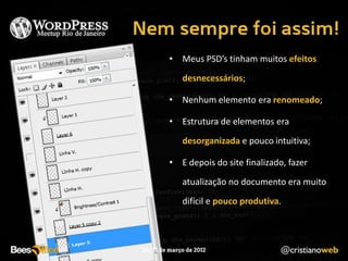 • Meus PSD’s tinham muitos efeitos
   desnecessários;

• Nenhum elemento era renomeado;

• Estrutura de elementos era
   desorganizada e pouco intuitiva;

• E depois do site finalizado, fazer
   atualização no documento era muito
   difícil e pouco produtiva.
 