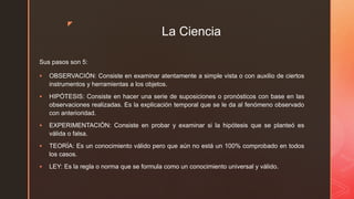 z
La Ciencia
Sus pasos son 5:
 OBSERVACIÓN: Consiste en examinar atentamente a simple vista o con auxilio de ciertos
instrumentos y herramientas a los objetos.
 HIPÓTESIS: Consiste en hacer una serie de suposiciones o pronósticos con base en las
observaciones realizadas. Es la explicación temporal que se le da al fenómeno observado
con anterioridad.
 EXPERIMENTACIÓN: Consiste en probar y examinar si la hipótesis que se planteó es
válida o falsa.
 TEORÍA: Es un conocimiento válido pero que aún no está un 100% comprobado en todos
los casos.
 LEY: Es la regla o norma que se formula como un conocimiento universal y válido.
 