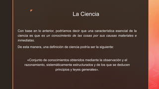 z
La Ciencia
Con base en lo anterior, podríamos decir que una característica esencial de la
ciencia es que es un conocimiento de las cosas por sus causas materiales e
inmediatas.
De esta manera, una definición de ciencia podría ser la siguiente:
«Conjunto de conocimientos obtenidos mediante la observación y el
razonamiento, sistemáticamente estructurados y de los que se deducen
principios y leyes generales».
 